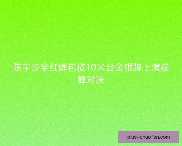 陈芋汐全红婵包揽10米台金银牌上演巅峰对决