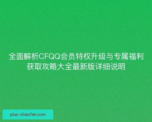 全面解析CFQQ会员特权升级与专属福利获取攻略大全最新版详细说明
