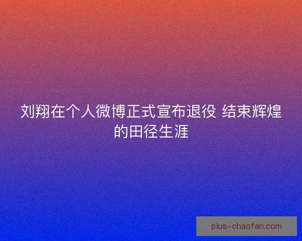 刘翔在个人微博正式宣布退役 结束辉煌的田径生涯