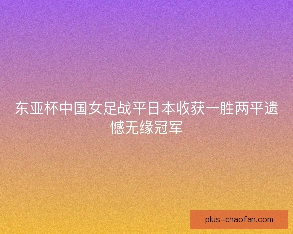 东亚杯中国女足战平日本收获一胜两平遗憾无缘冠军